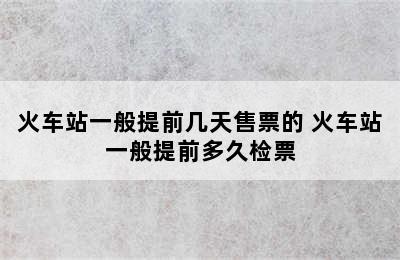 火车站一般提前几天售票的 火车站一般提前多久检票